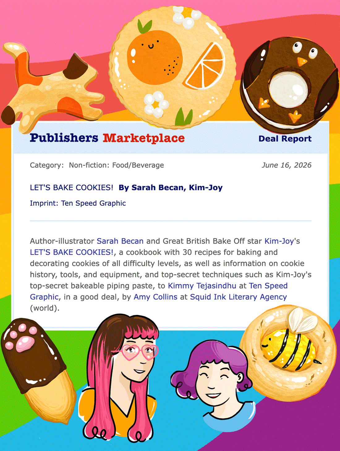 Publishers Marketplace Deal Report:
Let's Bake Cookies!, by Sarah Becan, Kim-Joy. Imprint: Ten Speed Graphic
Author-illustrator Sarah Becan and Great British Bake Off star Kim-Joy's Let's Bake Cookies!, a cookbook with 30 recipes for baking and decorating cookies of all difficulty levels, as well as information on cookie history, tools, and equipment.
